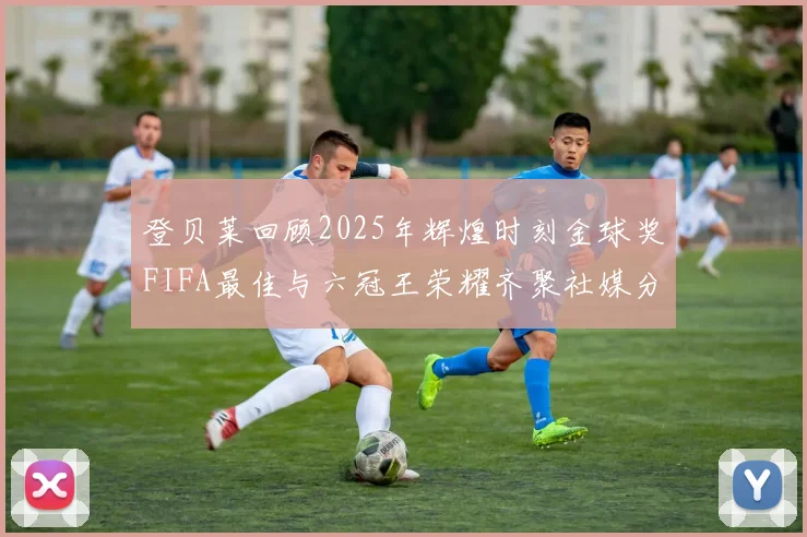 登贝莱回顾2025年辉煌时刻金球奖FIFA最佳与六冠王荣耀齐聚社媒分享