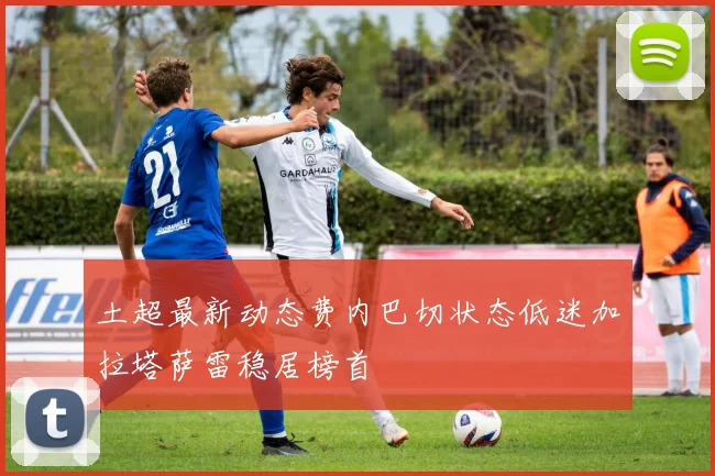 土超最新动态费内巴切状态低迷加拉塔萨雷稳居榜首