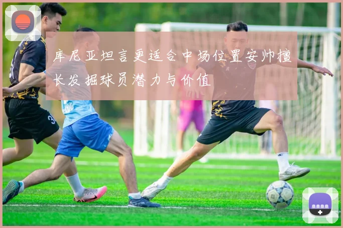库尼亚坦言更适合中场位置安帅擅长发掘球员潜力与价值