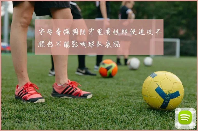 字母哥强调防守重要性即使进攻不顺也不能影响球队表现