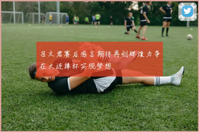 吕文君赛后感言期待再创辉煌力争在大连捧杯实现梦想