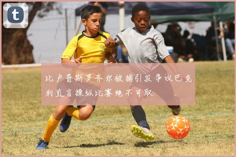比卢普斯罗齐尔被捕引发争议巴克利直言操纵比赛绝不可取