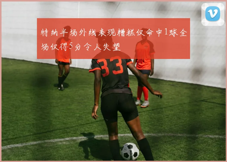 特纳半场外线表现糟糕仅命中1球全场仅得5分令人失望
