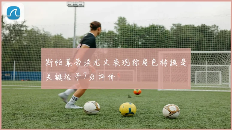 斯帕莱蒂谈尤文表现称角色转换是关键给予7分评价