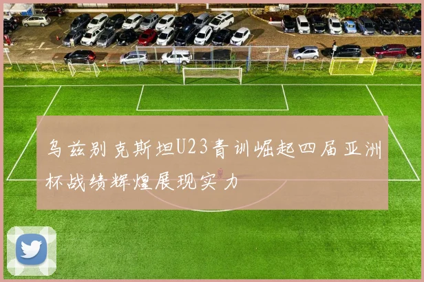 乌兹别克斯坦U23青训崛起四届亚洲杯战绩辉煌展现实力