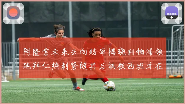 阿隆索未来去向赔率揭晓利物浦领跑拜仁热刺紧随其后执教西班牙在列