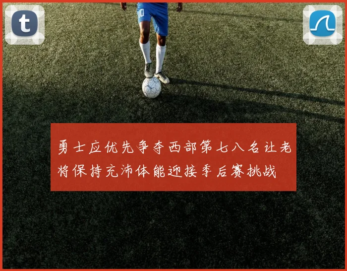 勇士应优先争夺西部第七八名让老将保持充沛体能迎接季后赛挑战