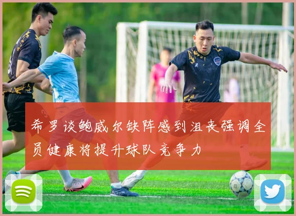希罗谈鲍威尔缺阵感到沮丧强调全员健康将提升球队竞争力