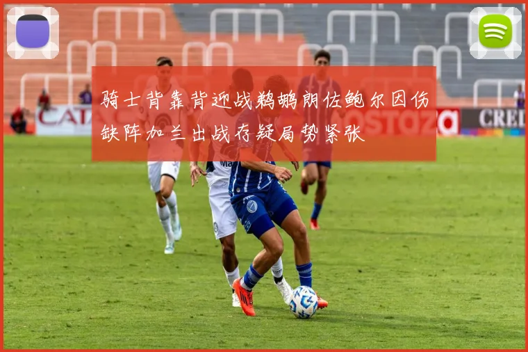 骑士背靠背迎战鹈鹕朗佐鲍尔因伤缺阵加兰出战存疑局势紧张
