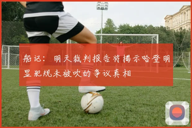 船记：明天裁判报告将揭示哈登明显犯规未被吹的争议真相