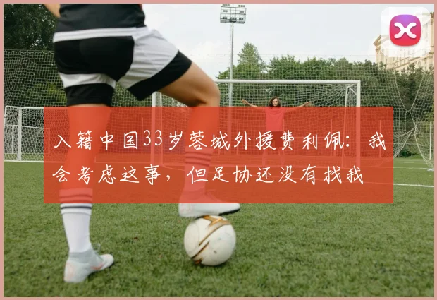 入籍中国33岁蓉城外援费利佩：我会考虑这事，但足协还没有找我
