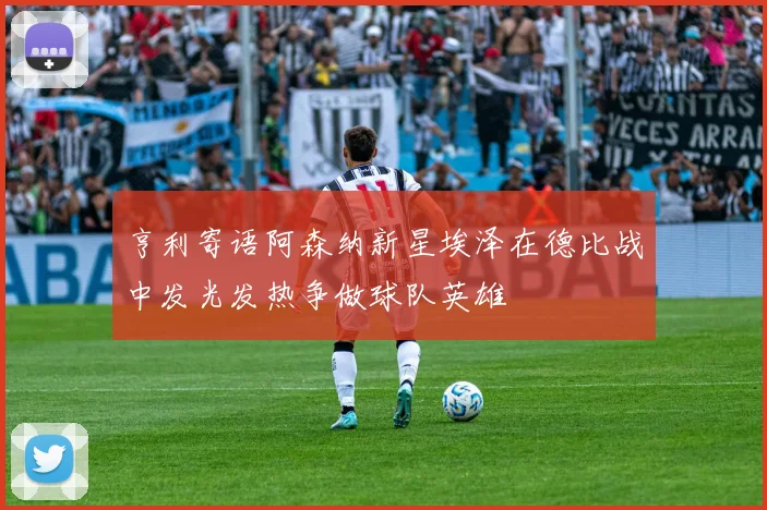 亨利寄语阿森纳新星埃泽在德比战中发光发热争做球队英雄