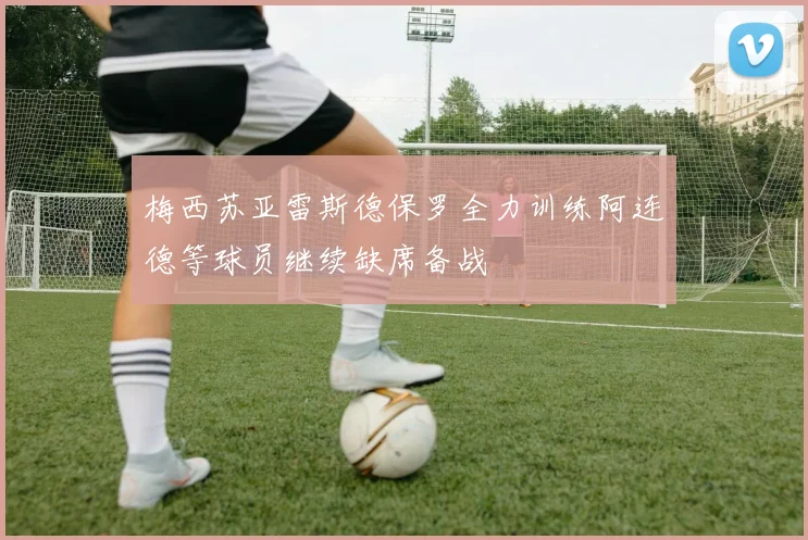 梅西苏亚雷斯德保罗全力训练阿连德等球员继续缺席备战