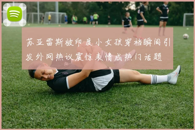 苏亚雷斯被印度小女孩穿裆瞬间引发外网热议震惊表情成热门话题