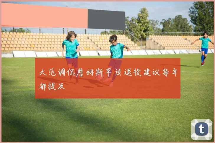大范调侃詹姆斯早该退役建议每年都提及
