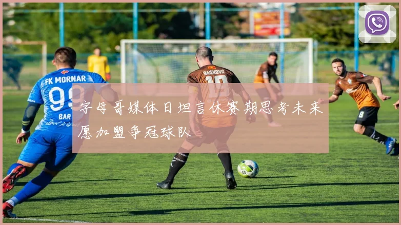 字母哥媒体日坦言休赛期思考未来愿加盟争冠球队