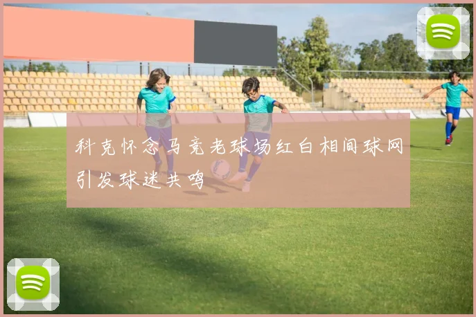 科克怀念马竞老球场红白相间球网引发球迷共鸣