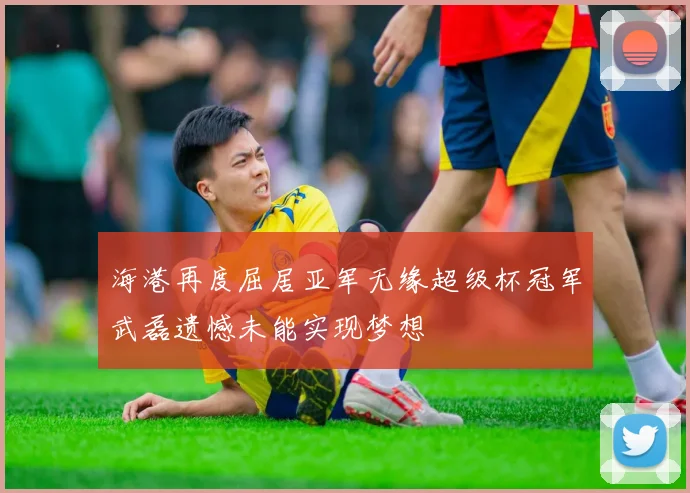 海港再度屈居亚军无缘超级杯冠军武磊遗憾未能实现梦想