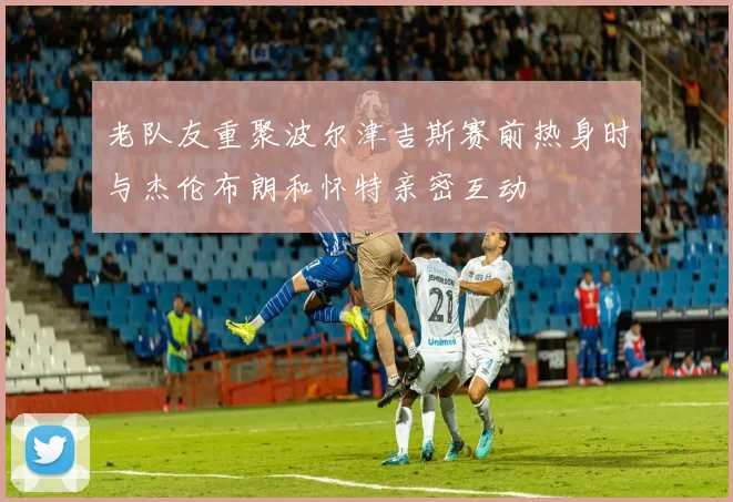 老队友重聚波尔津吉斯赛前热身时与杰伦布朗和怀特亲密互动