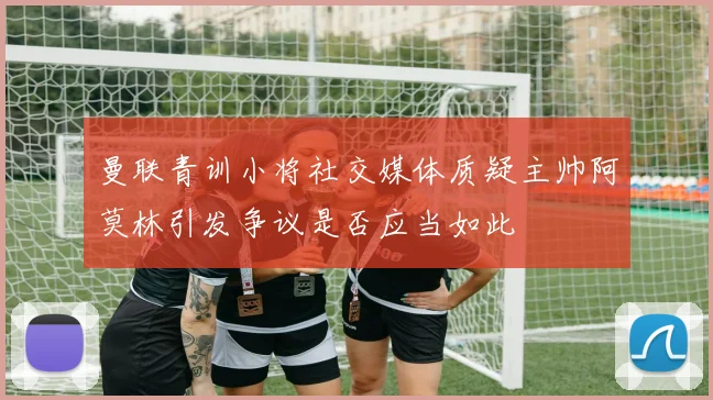 曼联青训小将社交媒体质疑主帅阿莫林引发争议是否应当如此