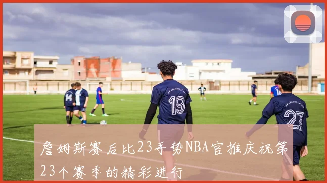 詹姆斯赛后比23手势NBA官推庆祝第23个赛季的精彩进行