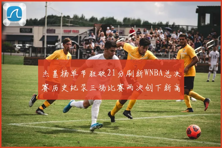 杰基杨单节狂砍21分刷新WNBA总决赛历史纪录三场比赛两次创下新高