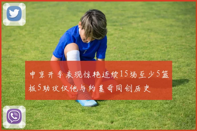 申京开季表现惊艳连续15场至少5篮板5助攻仅他与约基奇同创历史