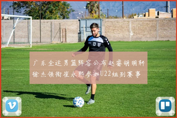 广东全运男篮阵容公布赵睿胡明轩徐杰领衔崔永熙参加U22组别赛事