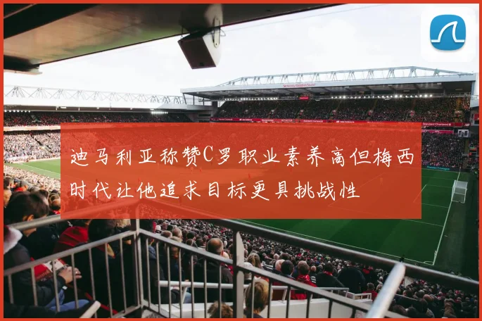 迪马利亚称赞C罗职业素养高但梅西时代让他追求目标更具挑战性