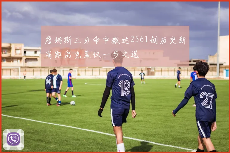詹姆斯三分命中数达2561创历史新高距离克莱仅一步之遥
