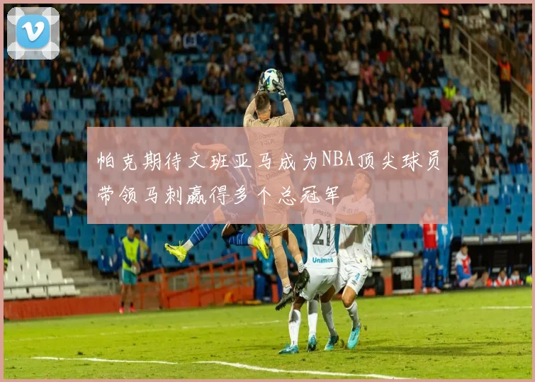 帕克期待文班亚马成为NBA顶尖球员带领马刺赢得多个总冠军