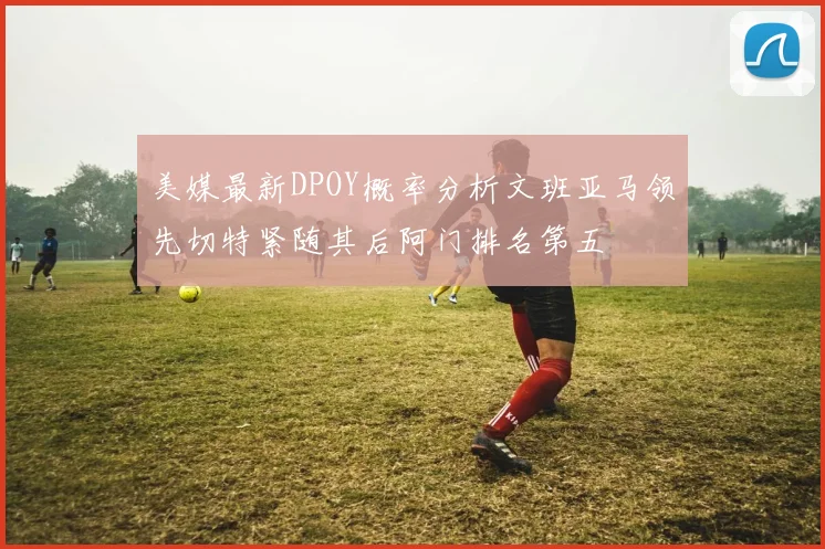 美媒最新DPOY概率分析文班亚马领先切特紧随其后阿门排名第五