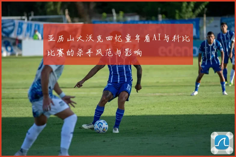 亚历山大沃克回忆童年看AI与科比比赛的杀手风范与影响