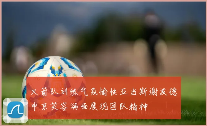 火箭队训练气氛愉快亚当斯谢泼德申京笑容满面展现团队精神
